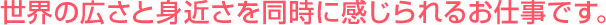 世界の広さと身近さを同時に感じられるお仕事です。