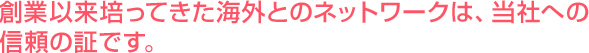 創業以来培ってきた海外とのネットワークは、当社への信頼の証です。